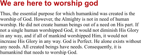 We are here to worship god Thus, the essential purpose for which humankind was created is the worship of God. However, the Almighty is not in need of human worship. He did not create human beings out of a need on His part. If not a single human worshipped God, it would not diminish His Glory in any way, and if all of mankind worshipped Him, it would not increase His Glory in any way. God is Perfect. He alone exists without any needs. All created beings have needs. Consequently, it is humankind that needs to worship God.